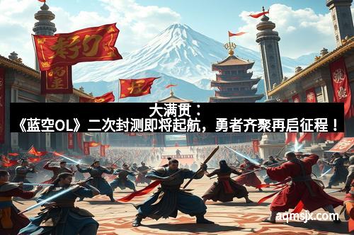 大满贯：《蓝空OL》二次封测即将起航，勇者齐聚再启征程！